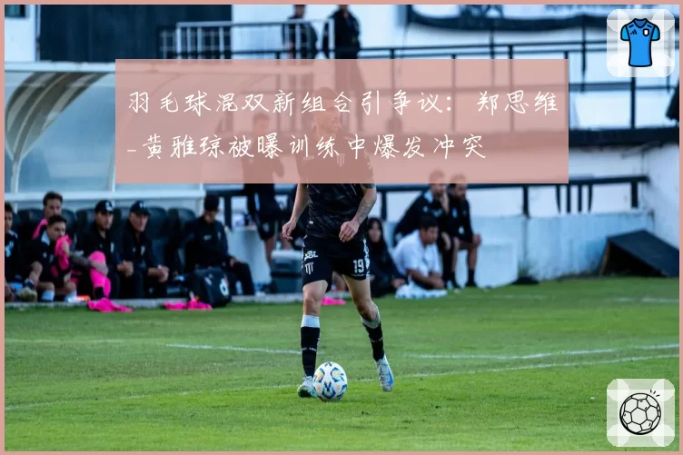 羽毛球混双新组合引争议：郑思维_黄雅琼被曝训练中爆发冲突