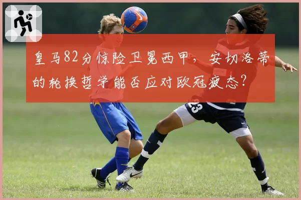 皇马82分惊险卫冕西甲,安切洛蒂的轮换哲学能否应对欧冠疲态?