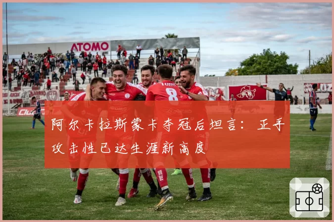 阿尔卡拉斯蒙卡夺冠后坦言：正手攻击性已达生涯新高度