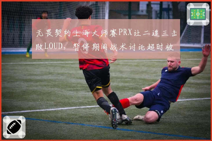 无畏契约上海大师赛PRX让二追三击败LOUD，暂停期间战术讨论超时被罚