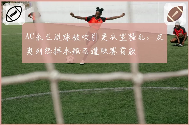 AC米兰进球被吹引更衣室骚乱，皮奥利怒摔水瓶恐遭联赛罚款