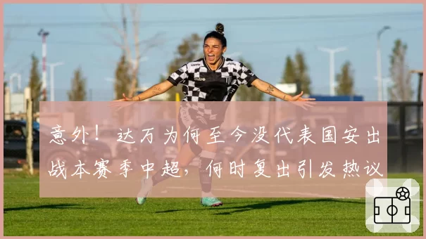 意外！达万为何至今没代表国安出战本赛季中超，何时复出引发热议