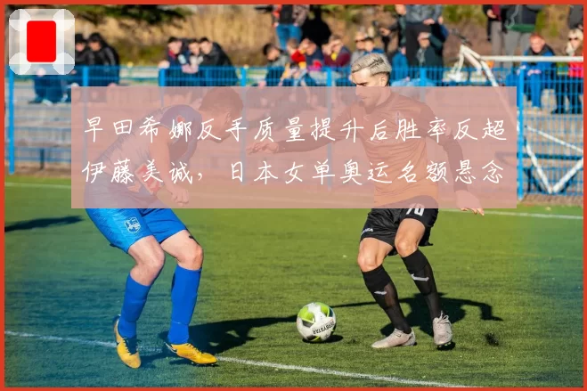 早田希娜反手质量提升后胜率反超伊藤美诚，日本女单奥运名额悬念升级？