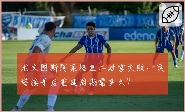 尤文图斯阿莱格里二进宫失败,莫塔接手后重建周期需多久?