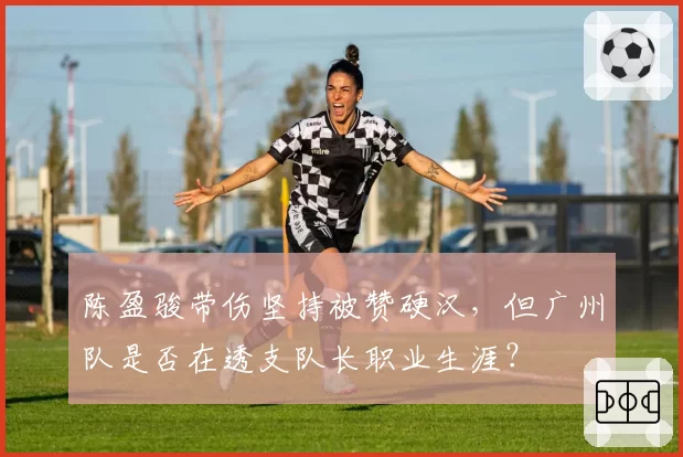 陈盈骏带伤坚持被赞硬汉，但广州队是否在透支队长职业生涯？