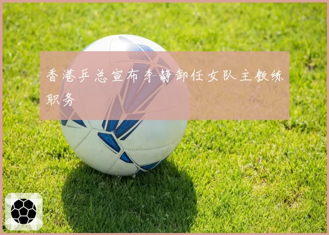 香港乒总宣布李静卸任女队主教练职务