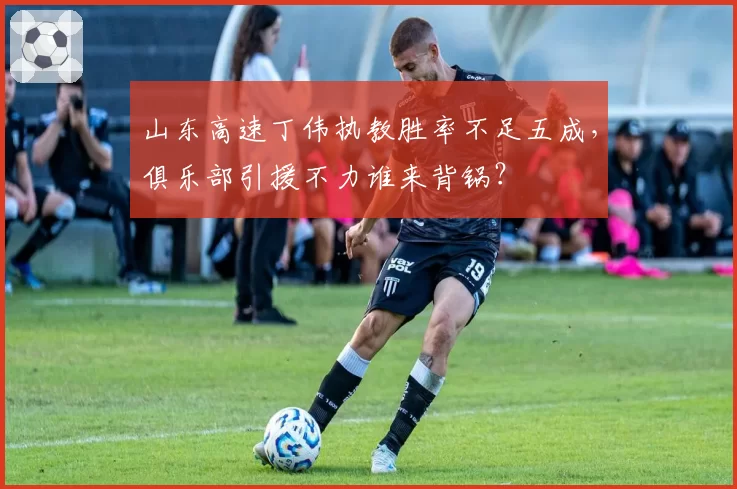山东高速丁伟执教胜率不足五成,俱乐部引援不力谁来背锅?