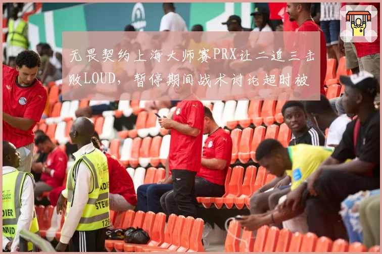 无畏契约上海大师赛PRX让二追三击败LOUD，暂停期间战术讨论超时被罚