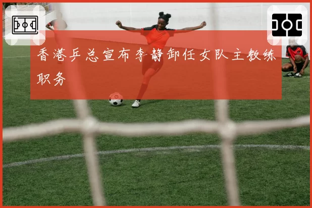 香港乒总宣布李静卸任女队主教练职务