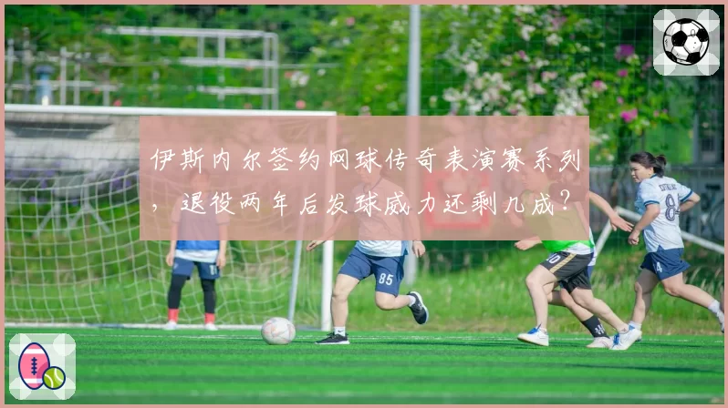 伊斯内尔签约网球传奇表演赛系列,退役两年后发球威力还剩几成?