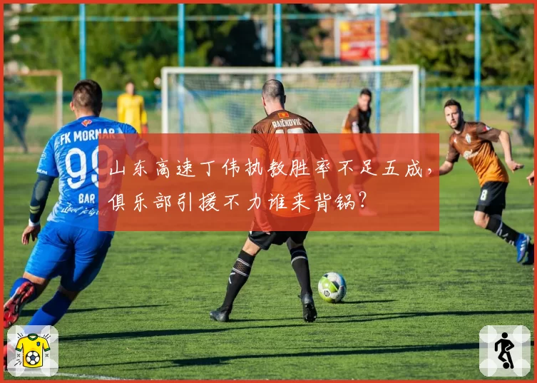 山东高速丁伟执教胜率不足五成,俱乐部引援不力谁来背锅?