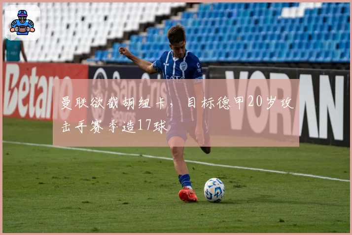 曼联欲截胡纽卡，目标德甲20岁攻击手赛季造17球