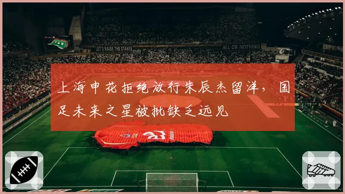 上海申花拒绝放行朱辰杰留洋,国足未来之星被批缺乏远见