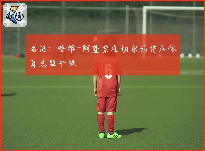 名记：哈维-阿隆索在切尔西将和体育总监平级