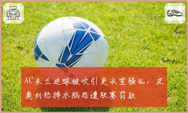 AC米兰进球被吹引更衣室骚乱，皮奥利怒摔水瓶恐遭联赛罚款