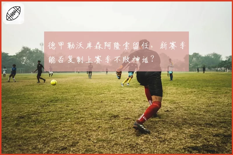 德甲勒沃库森阿隆索留任，新赛季能否复制上赛季不败神话？