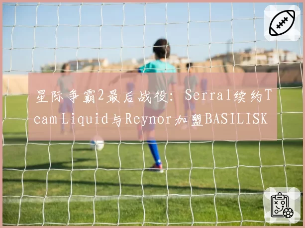 星际争霸2最后战役：Serral续约Team Liquid与Reynor加盟BASILISK，虫族巅峰对决延续