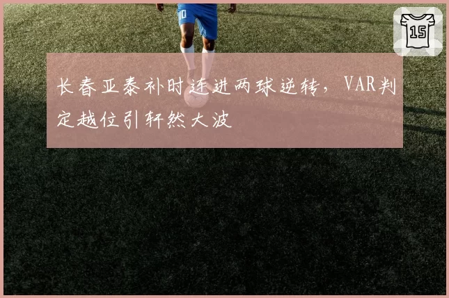 长春亚泰补时连进两球逆转，VAR判定越位引轩然大波