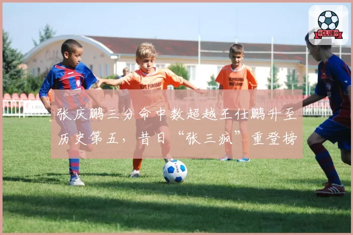 张庆鹏三分命中数超越王仕鹏升至历史第五,昔日“张三疯”重登榜单
