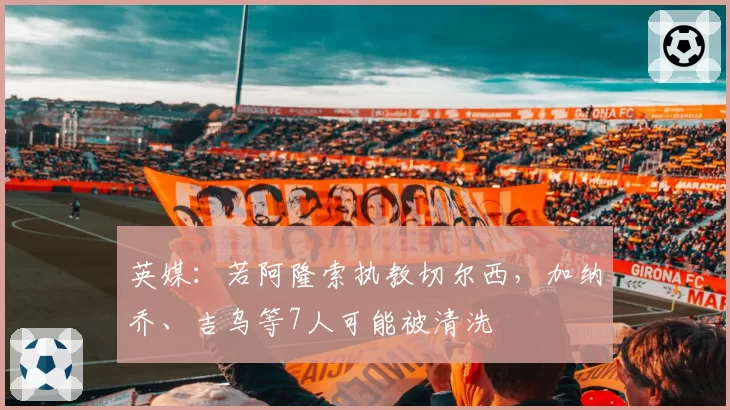 英媒：若阿隆索执教切尔西，加纳乔、吉乌等7人可能被清洗