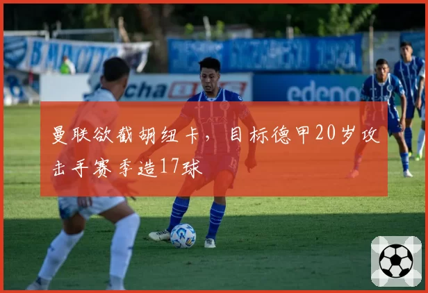 曼联欲截胡纽卡，目标德甲20岁攻击手赛季造17球