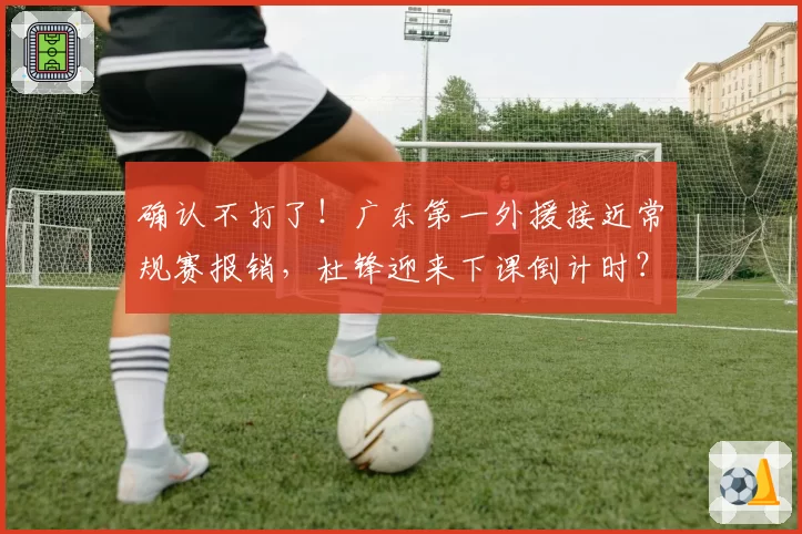 确认不打了！广东第一外援接近常规赛报销，杜锋迎来下课倒计时？