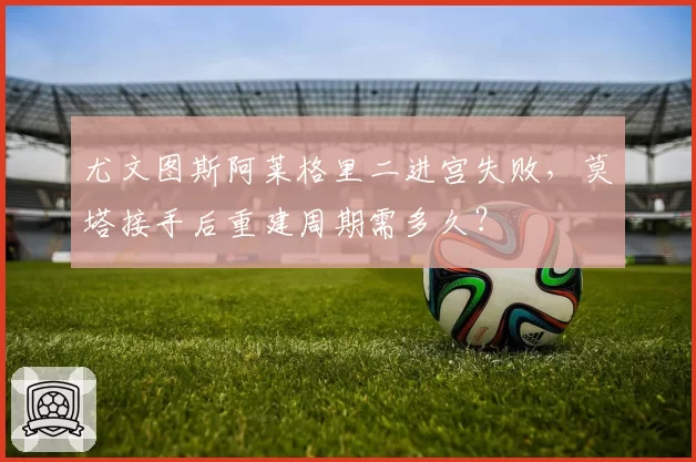 尤文图斯阿莱格里二进宫失败,莫塔接手后重建周期需多久?
