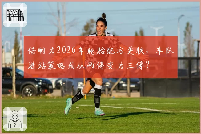 倍耐力2026年轮胎配方更软,车队进站策略或从两停变为三停?
