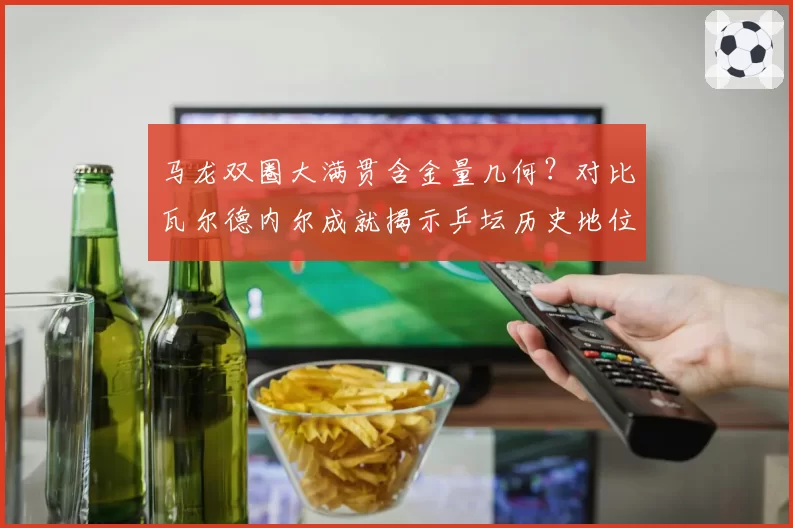 马龙双圈大满贯含金量几何?对比瓦尔德内尔成就揭示乒坛历史地位变迁