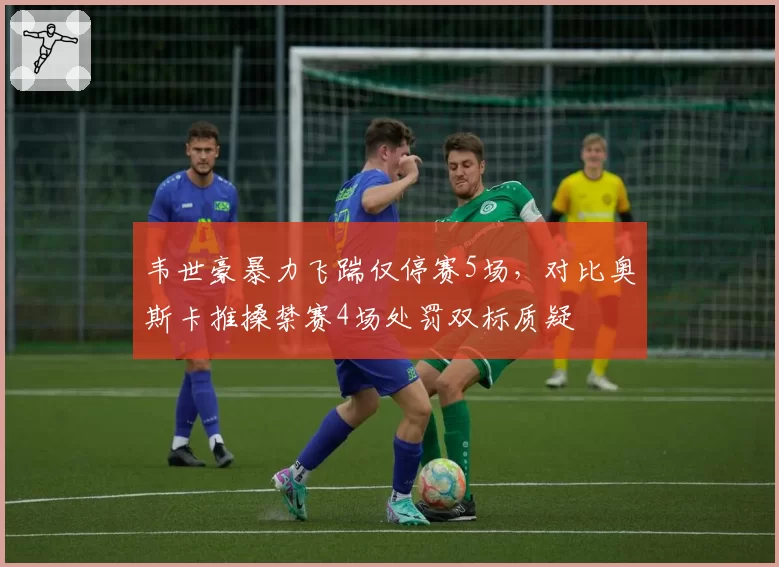 韦世豪暴力飞踹仅停赛5场,对比奥斯卡推搡禁赛4场处罚双标质疑