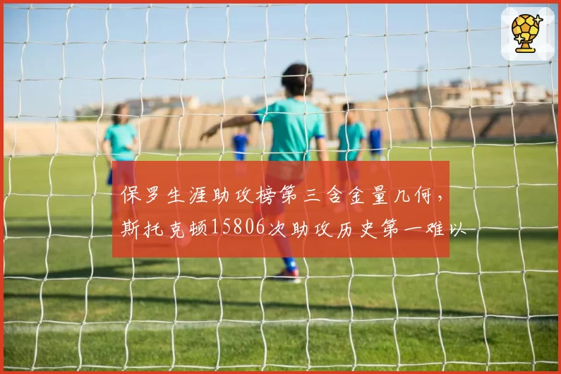 保罗生涯助攻榜第三含金量几何,斯托克顿15806次助攻历史第一难以超越