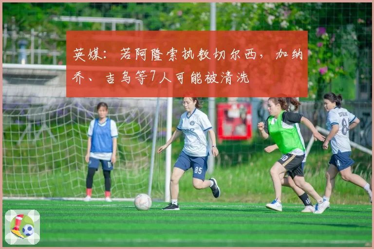 英媒：若阿隆索执教切尔西，加纳乔、吉乌等7人可能被清洗