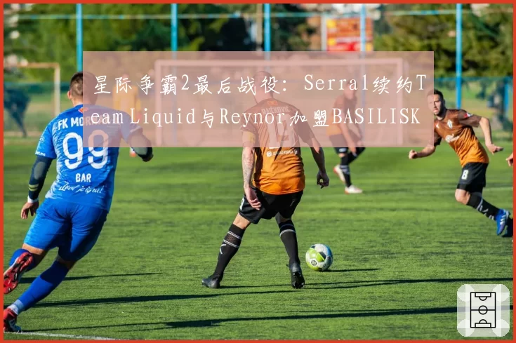 星际争霸2最后战役：Serral续约Team Liquid与Reynor加盟BASILISK，虫族巅峰对决延续