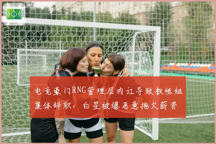 电竞豪门RNG管理层内讧导致教练组集体辞职,白星被爆恶意拖欠薪资