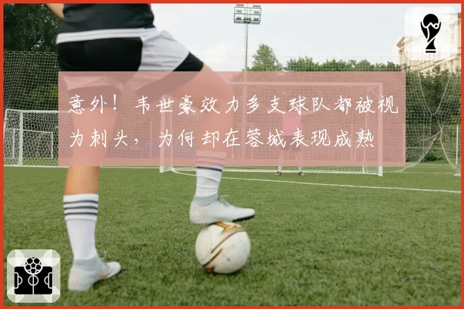 意外！韦世豪效力多支球队都被视为刺头，为何却在蓉城表现成熟