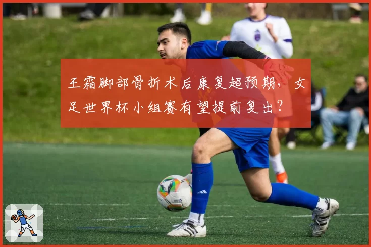 王霜脚部骨折术后康复超预期,女足世界杯小组赛有望提前复出?