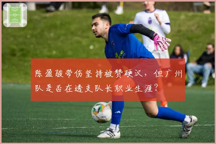 陈盈骏带伤坚持被赞硬汉，但广州队是否在透支队长职业生涯？