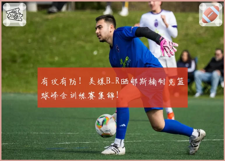 有攻有防！美媒B_R晒郇斯楠耐克篮球峰会训练赛集锦！