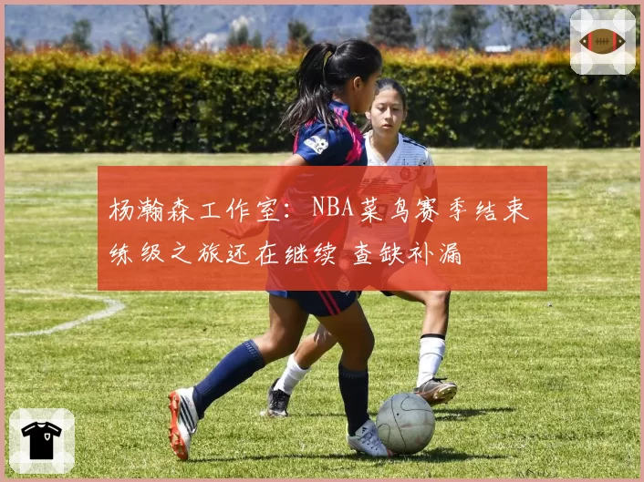杨瀚森工作室:NBA菜鸟赛季结束 练级之旅还在继续 查缺补漏