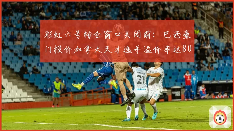 彩虹六号转会窗口关闭前:巴西豪门报价加拿大天才选手溢价率达80%