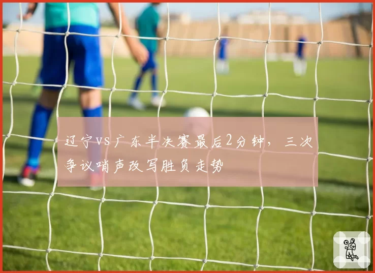辽宁vs广东半决赛最后2分钟,三次争议哨声改写胜负走势