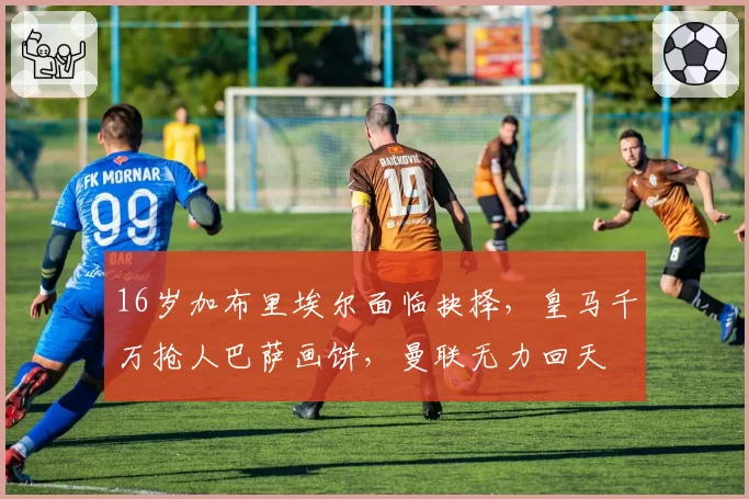 16岁加布里埃尔面临抉择，皇马千万抢人巴萨画饼，曼联无力回天
