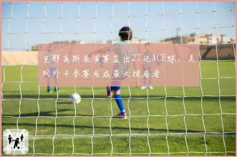 克耶高斯表演赛轰出27记ACE球,美网外卡参赛或成最大搅局者