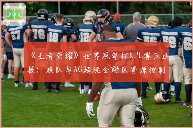 《王者荣耀》世界冠军杯KPL赛区选拔：狼队与AG超玩会野区资源控制率对比