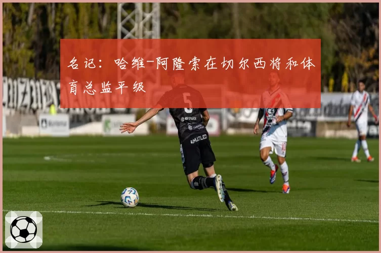 名记：哈维-阿隆索在切尔西将和体育总监平级