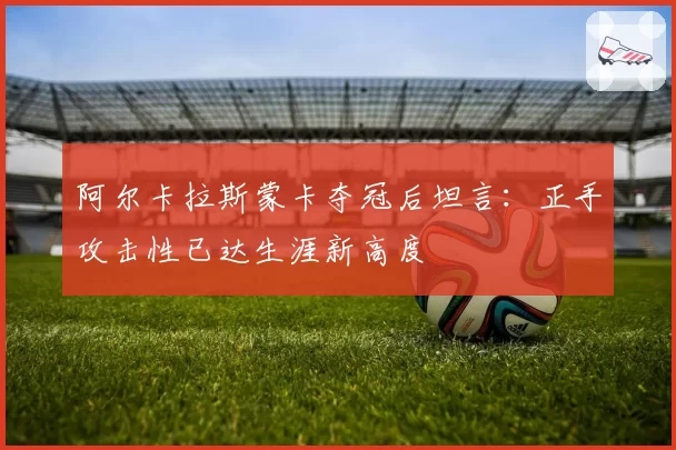 阿尔卡拉斯蒙卡夺冠后坦言：正手攻击性已达生涯新高度