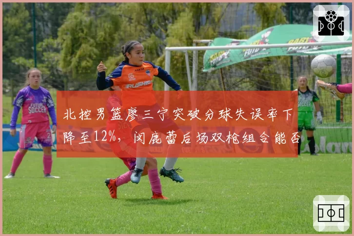 北控男篮廖三宁突破分球失误率下降至12%，闵鹿蕾后场双枪组合能否复制上赛季奇迹？