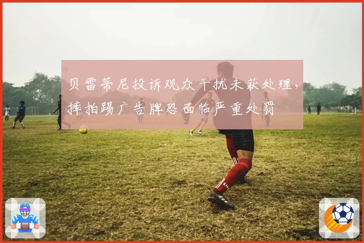 贝雷蒂尼投诉观众干扰未获处理，摔拍踢广告牌恐面临严重处罚