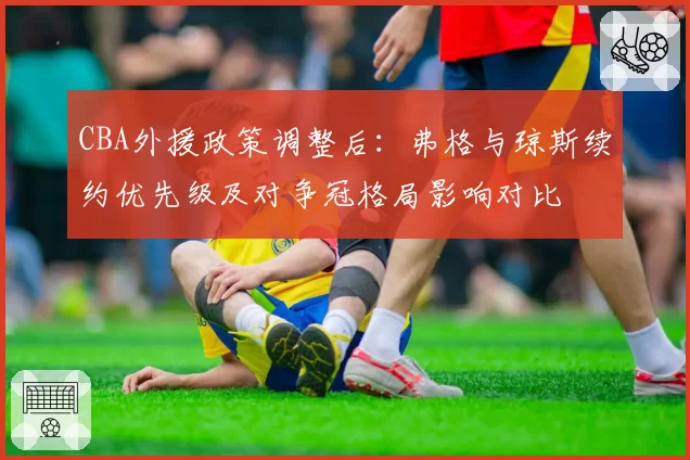 CBA外援政策调整后：弗格与琼斯续约优先级及对争冠格局影响对比