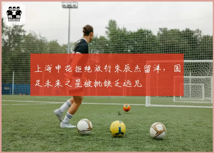 上海申花拒绝放行朱辰杰留洋,国足未来之星被批缺乏远见